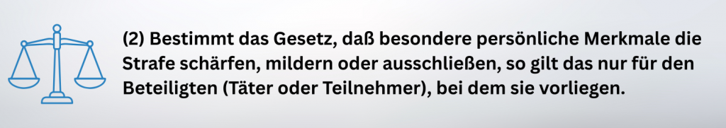 (2) Bestimmt das Gesetz, daß besondere persönliche Merkmale die Strafe schärfen, mildern oder ausschließen, so gilt das nur für den Beteiligten (Täter oder Teilnehmer), bei dem sie vorliegen.