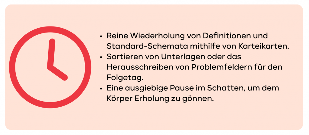 Reine Wiederholung von Definitionen und Standard-Schemata mithilfe von Karteikarten. Sortieren von Unterlagen oder das Herausschreiben von Problemfeldern für den Folgetag. Eine ausgiebige Pause im Schatten, um dem Körper Erholung zu gönnen.