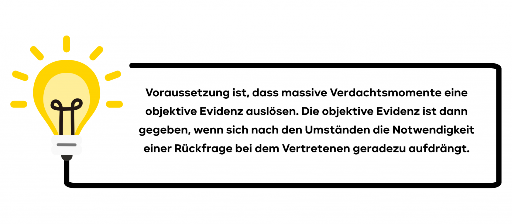 Voraussetzung ist, dass massive Verdachtsmomente eine objektive Evidenz auslösen. Die objektive Evidenz ist dann gegeben, wenn sich nach den Umständen die Notwendigkeit einer Rückfrage bei dem Vertretenen geradezu aufdrängt.