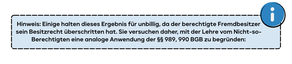 Hinweis: Einige halten dieses Ergebnis für unbillig, da der berechtigte Fremdbesitzer sein Besitzrecht überschritten hat. Sie versuchen daher, mit der Lehre vom Nicht-so-Berechtigten eine analoge Anwendung der §§ 989, 990 BGB zu begründen: