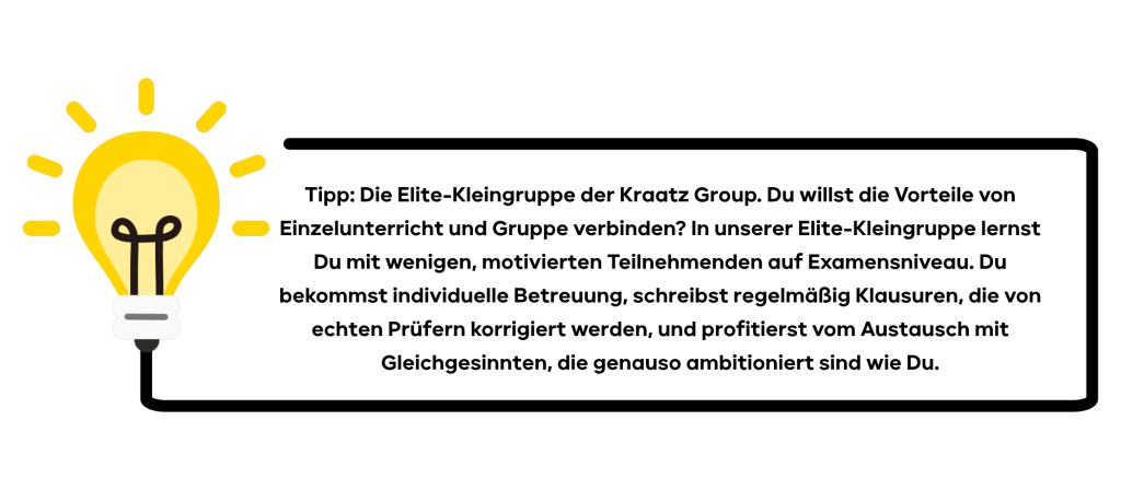 Tipp: Die Elite-Kleingruppe der Kraatz Group. Du willst die Vorteile von Einzelunterricht und Gruppe verbinden? In unserer Elite-Kleingruppe lernst du mit wenigen, motivierten Teilnehmenden auf Examensniveau. Du bekommst individuelle Betreuung, schreibst regelmäßig Klausuren, die von echten Prüfern korrigiert werden, und profitierst vom Austausch mit Gleichgesinnten, die genauso ambitioniert sind wie du.